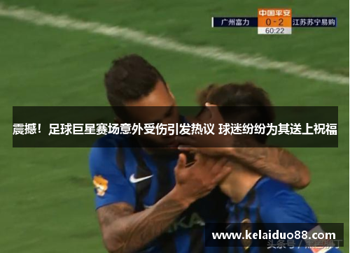 震撼！足球巨星赛场意外受伤引发热议 球迷纷纷为其送上祝福