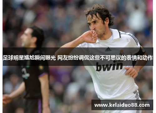 足球明星尴尬瞬间曝光 网友纷纷调侃这些不可思议的表情和动作