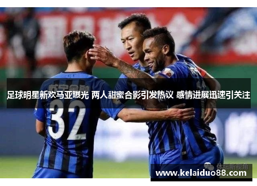 足球明星新欢马亚曝光 两人甜蜜合影引发热议 感情进展迅速引关注