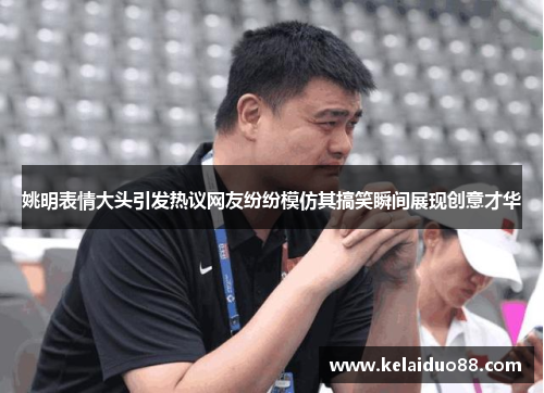 姚明表情大头引发热议网友纷纷模仿其搞笑瞬间展现创意才华