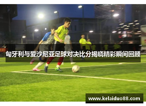 匈牙利与爱沙尼亚足球对决比分揭晓精彩瞬间回顾
