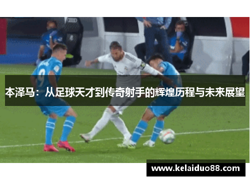 本泽马：从足球天才到传奇射手的辉煌历程与未来展望